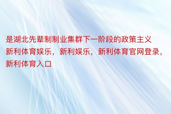 是湖北先辈制制业集群下一阶段的政策主义新利体育娱乐，新利娱乐，新利体育官网登录，新利体育入口