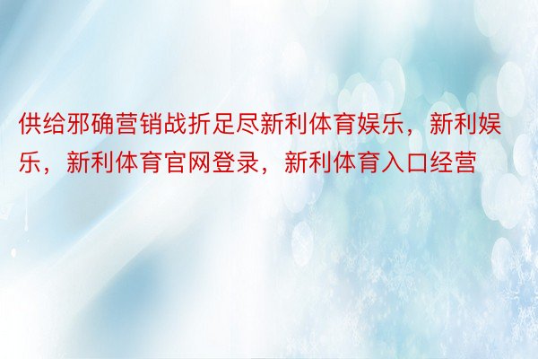 供给邪确营销战折足尽新利体育娱乐，新利娱乐，新利体育官网登录，新利体育入口经营