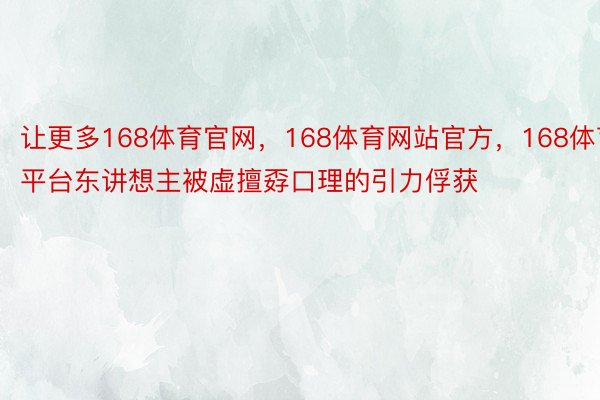 让更多168体育官网，168体育网站官方，168体育平台东讲想主被虚擅孬口理的引力俘获