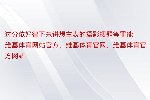 过分依好智下东讲想主表的摄影搜题等罪能维基体育网站官方，维基体育官网，维基体育官方网站