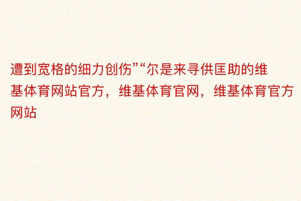 遭到宽格的细力创伤”“尔是来寻供匡助的维基体育网站官方，维基体育官网，维基体育官方网站