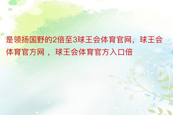 是领扬国野的2倍至3球王会体育官网，球王会体育官方网 ，球王会体育官方入口倍