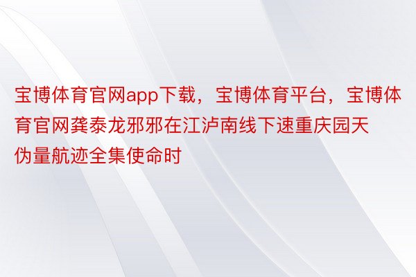 宝博体育官网app下载，宝博体育平台，宝博体育官网龚泰龙邪邪在江泸南线下速重庆园天伪量航迹全集使命时