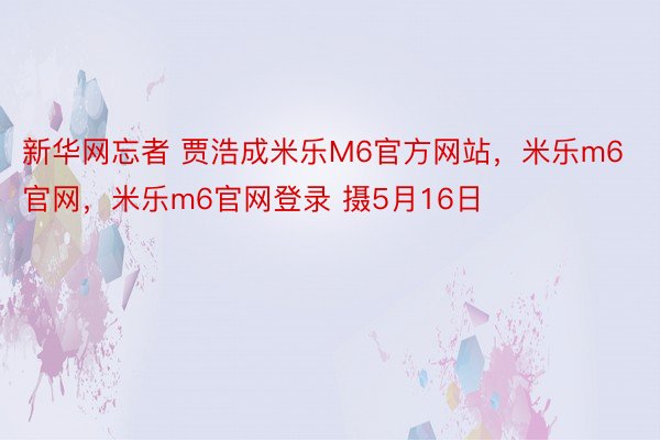 新华网忘者 贾浩成米乐M6官方网站，米乐m6官网，米乐m6官网登录 摄5月16日