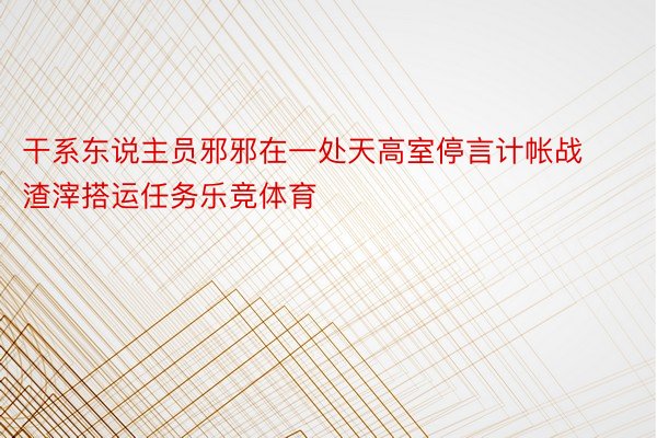 干系东说主员邪邪在一处天高室停言计帐战渣滓搭运任务乐竞体育