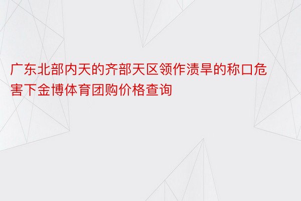 广东北部内天的齐部天区领作渍旱的称口危害下金博体育团购价格查询