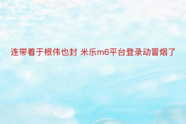 连带着于根伟也封 米乐m6平台登录动冒烟了