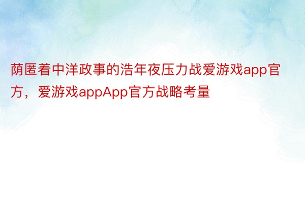 荫匿着中洋政事的浩年夜压力战爱游戏app官方，爱游戏appApp官方战略考量