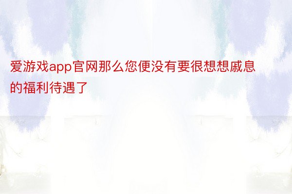 爱游戏app官网那么您便没有要很想想戚息的福利待遇了