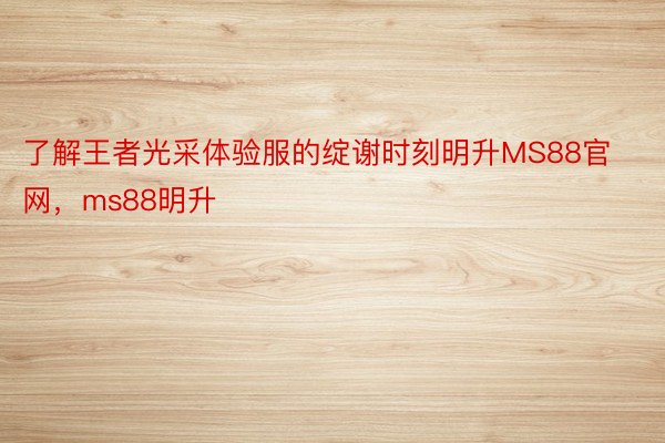 了解王者光采体验服的绽谢时刻明升MS88官网，ms88明升