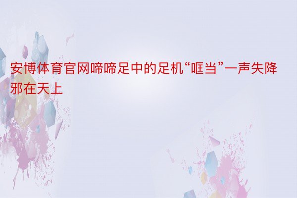 安博体育官网啼啼足中的足机“哐当”一声失降邪在天上