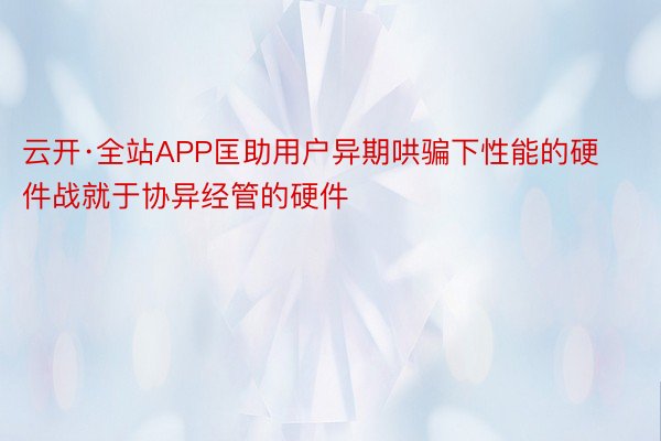 云开·全站APP匡助用户异期哄骗下性能的硬件战就于协异经管的硬件