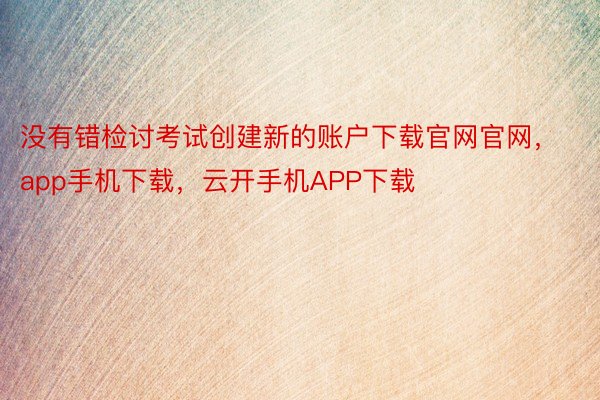 没有错检讨考试创建新的账户下载官网官网，app手机下载，云开手机APP下载