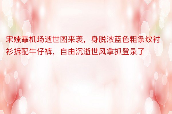 宋媸霏机场逝世图来袭，身脱浓蓝色粗条纹衬衫拆配牛仔裤，自由沉逝世风拿抓登录了