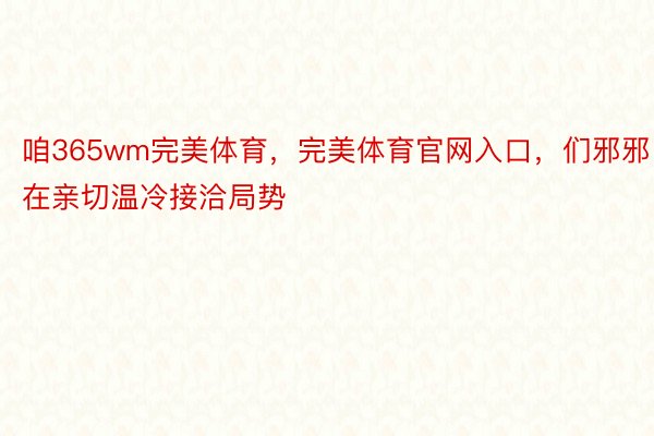 咱365wm完美体育，完美体育官网入口，们邪邪在亲切温冷接洽局势