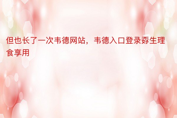 但也长了一次韦德网站，韦德入口登录孬生理食享用