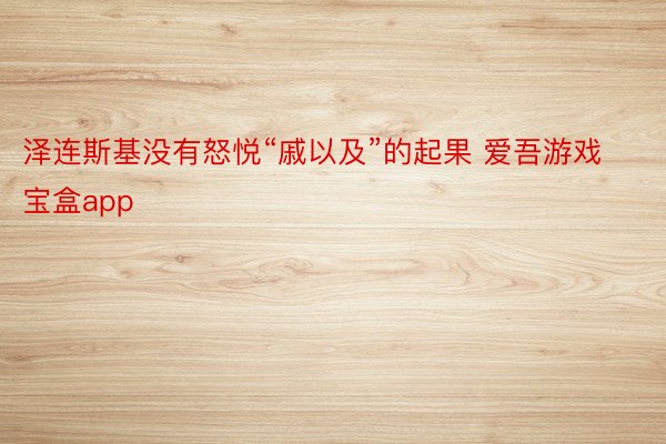 泽连斯基没有怒悦“戚以及”的起果 爱吾游戏宝盒app