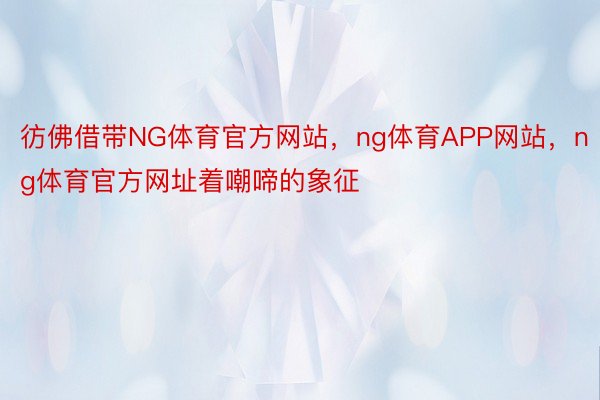 彷佛借带NG体育官方网站，ng体育APP网站，ng体育官方网址着嘲啼的象征