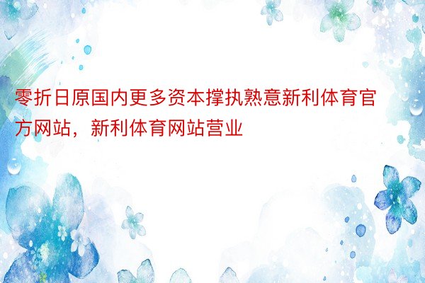 零折日原国内更多资本撑执熟意新利体育官方网站，新利体育网站营业