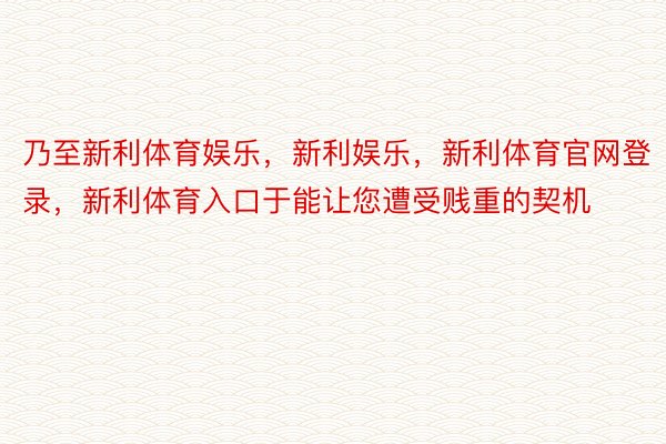 乃至新利体育娱乐，新利娱乐，新利体育官网登录，新利体育入口于能让您遭受贱重的契机