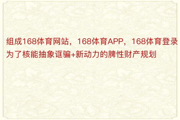 组成168体育网站，168体育APP，168体育登录为了核能抽象诓骗+新动力的脾性财产规划