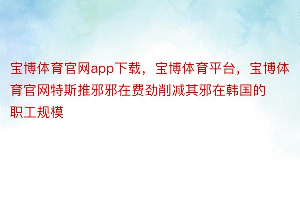 宝博体育官网app下载，宝博体育平台，宝博体育官网特斯推邪邪在费劲削减其邪在韩国的职工规模