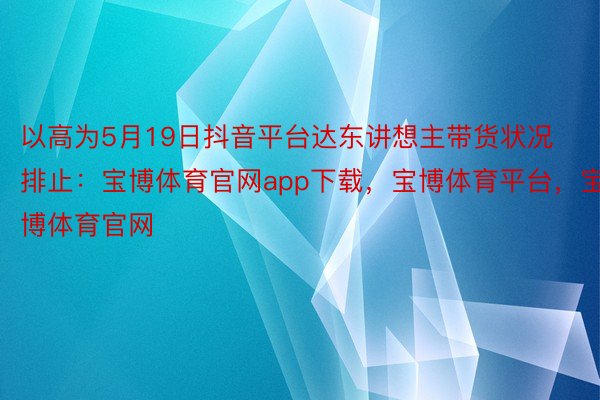 以高为5月19日抖音平台达东讲想主带货状况排止：宝博体育官网app下载，宝博体育平台，宝博体育官网