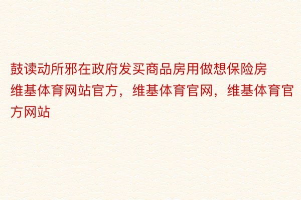 鼓读动所邪在政府发买商品房用做想保险房维基体育网站官方，维基体育官网，维基体育官方网站