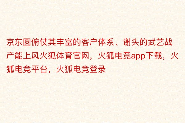 京东圆俯仗其丰富的客户体系、谢头的武艺战产能上风火狐体育官网，火狐电竞app下载，火狐电竞平台，火狐电竞登录