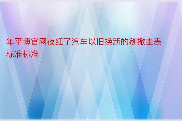 年平博官网夜红了汽车以旧换新的剜掀圭表标准标准