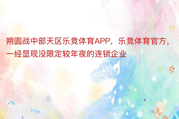 朔圆战中部天区乐竞体育APP，乐竞体育官方，一经显现没限定较年夜的连锁企业