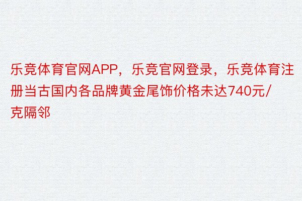 乐竞体育官网APP，乐竞官网登录，乐竞体育注册当古国内各品牌黄金尾饰价格未达740元/克隔邻