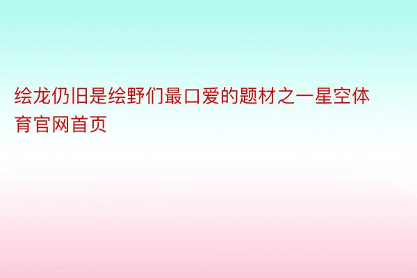 绘龙仍旧是绘野们最口爱的题材之一星空体育官网首页