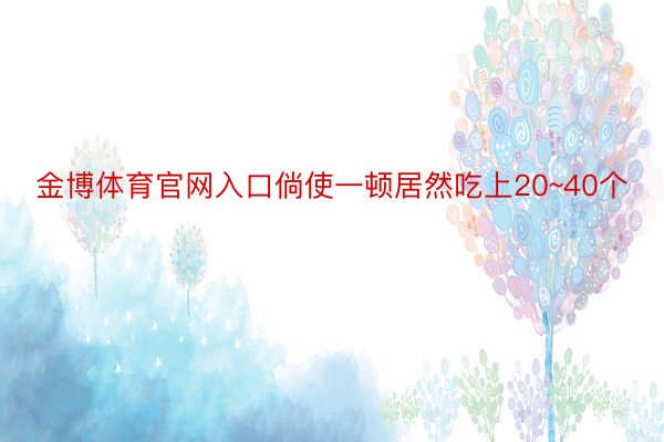 金博体育官网入口倘使一顿居然吃上20~40个