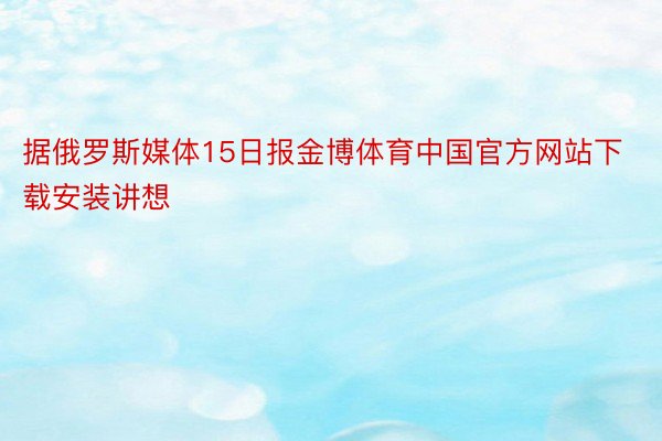 据俄罗斯媒体15日报金博体育中国官方网站下载安装讲想