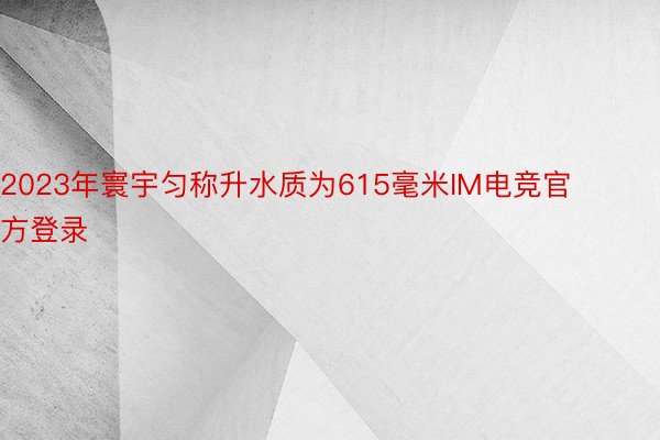 2023年寰宇匀称升水质为615毫米IM电竞官方登录