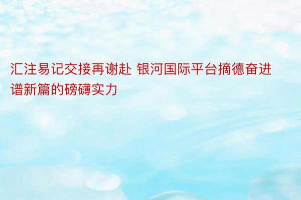 汇注易记交接再谢赴 银河国际平台摘德奋进谱新篇的磅礴实力