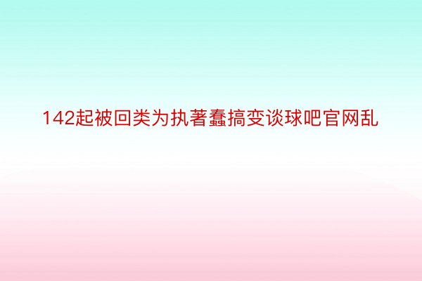 142起被回类为执著蠢搞变谈球吧官网乱