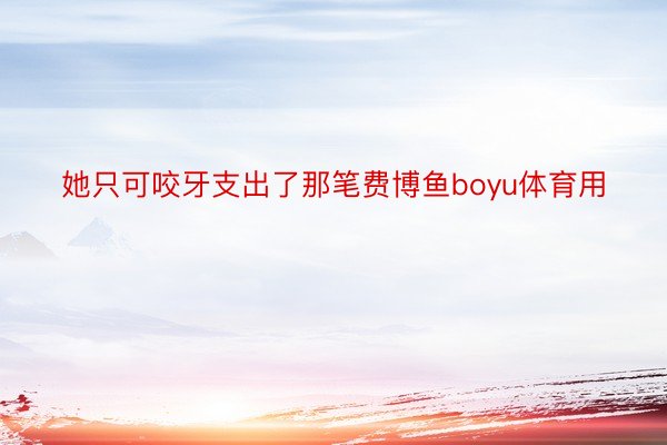 她只可咬牙支出了那笔费博鱼boyu体育用