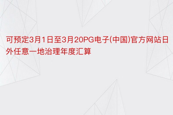 可预定3月1日至3月20PG电子(中国)官方网站日外任意一地治理年度汇算