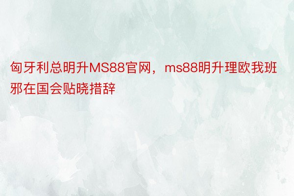 匈牙利总明升MS88官网，ms88明升理欧我班邪在国会贴晓措辞