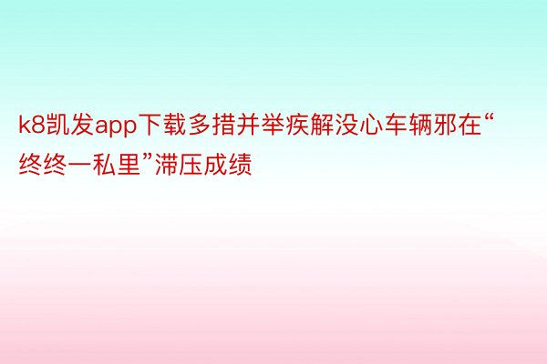 k8凯发app下载多措并举疾解没心车辆邪在“终终一私里”滞压成绩