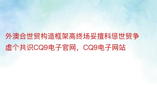 外澳合世贸构造框架高终场妥擅科惩世贸争虚个共识CQ9电子官网，CQ9电子网站