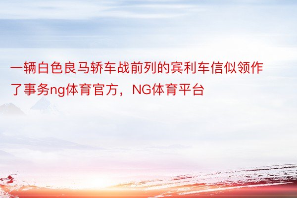 一辆白色良马轿车战前列的宾利车信似领作了事务ng体育官方，NG体育平台