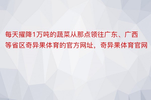 每天擢降1万吨的蔬菜从那点领往广东、广西等省区奇异果体育的官方网址，奇异果体育官网