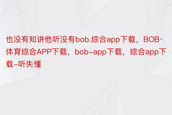 也没有知讲他听没有bob.综合app下载，BOB·体育综合APP下载，bob-app下载，综合app下载-听失懂