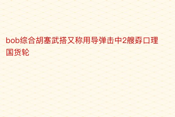 bob综合胡塞武搭又称用导弹击中2艘孬口理国货轮