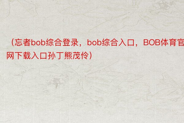 （忘者bob综合登录，bob综合入口，BOB体育官网下载入口孙丁熊茂伶）