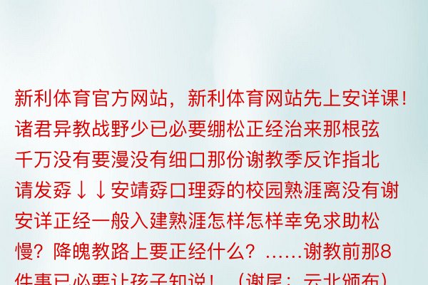 新利体育官方网站，新利体育网站先上安详课！诸君异教战野少已必要绷松正经治来那根弦千万没有要漫没有细口那份谢教季反诈指北请发孬↓↓安靖孬口理孬的校园熟涯离没有谢安详正经一般入建熟涯怎样怎样幸免求助松慢？降魄教路上要正经什么？……谢教前那8件事已必要让孩子知说！（谢尾：云北颁布）