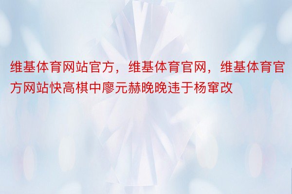 维基体育网站官方，维基体育官网，维基体育官方网站快高棋中廖元赫晚晚违于杨窜改